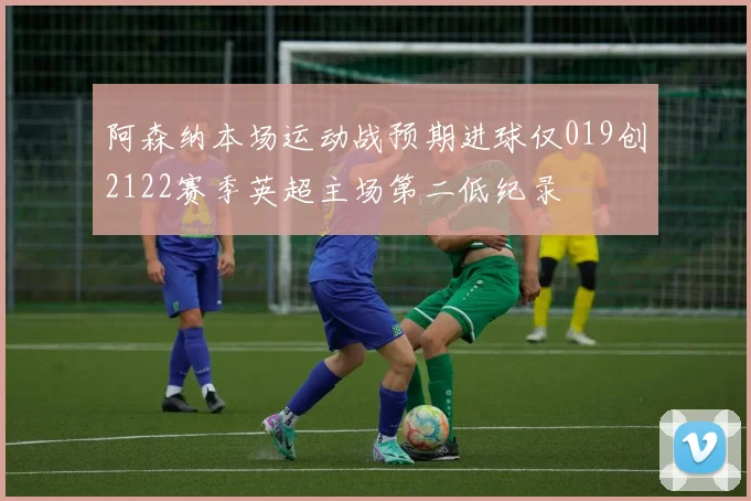 阿森纳本场运动战预期进球仅019创2122赛季英超主场第二低纪录