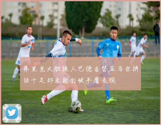 弗里克大胆换人巴德吉替亚马尔拼劲十足却未能打破平庸表现