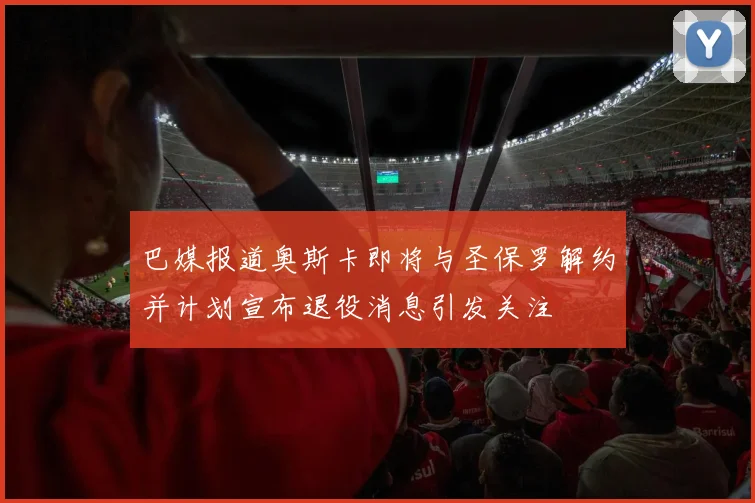 巴媒报道奥斯卡即将与圣保罗解约并计划宣布退役消息引发关注