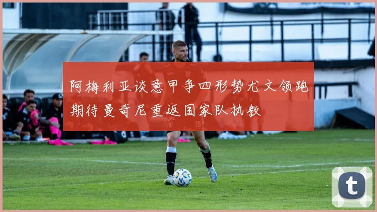 阿梅利亚谈意甲争四形势尤文领跑期待曼奇尼重返国家队执教