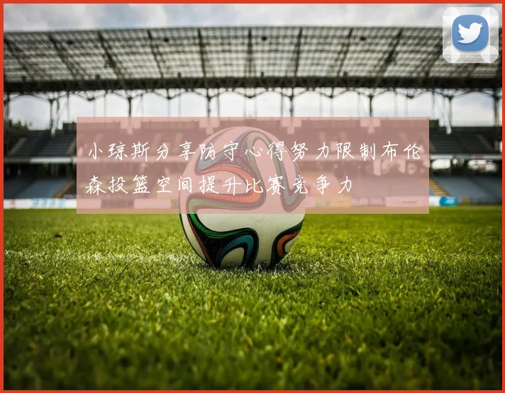 小琼斯分享防守心得努力限制布伦森投篮空间提升比赛竞争力