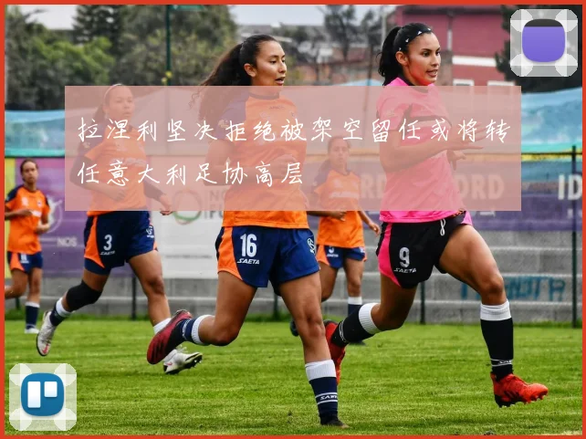拉涅利坚决拒绝被架空留任或将转任意大利足协高层