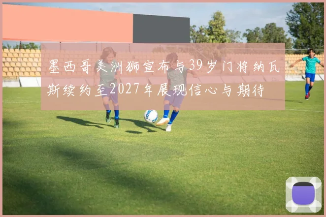 墨西哥美洲狮宣布与39岁门将纳瓦斯续约至2027年展现信心与期待