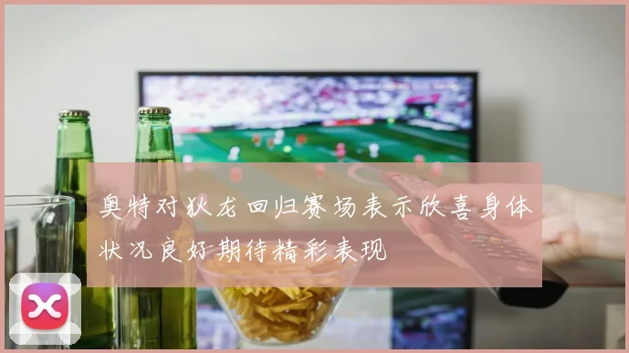奥特对狄龙回归赛场表示欣喜身体状况良好期待精彩表现