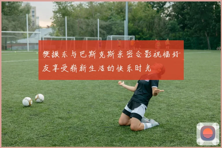 樊振东与巴斯克斯亲密合影祝福好友享受崭新生活的快乐时光